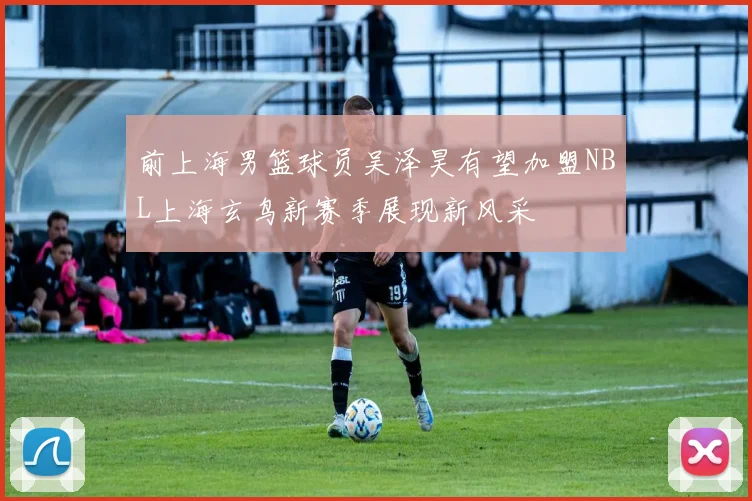 前上海男篮球员吴泽昊有望加盟NBL上海玄鸟新赛季展现新风采