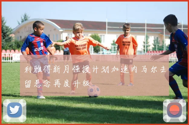 利雅得新月强援计划加速内马尔去留悬念再度升级