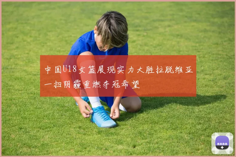 中国U18女篮展现实力大胜拉脱维亚一扫阴霾重燃夺冠希望