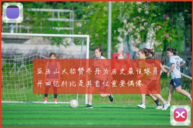 亚历山大称赞乔丹为历史最佳球员并回忆科比是其首位重要偶像