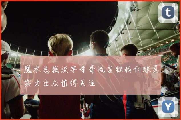 魔术总裁谈字母哥流言称我们球员实力出众值得关注