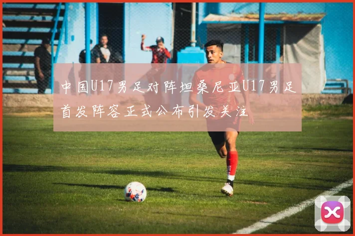 中国U17男足对阵坦桑尼亚U17男足首发阵容正式公布引发关注