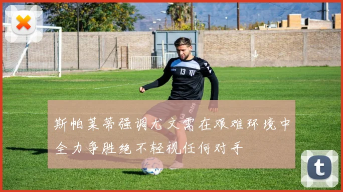 斯帕莱蒂强调尤文需在艰难环境中全力争胜绝不轻视任何对手