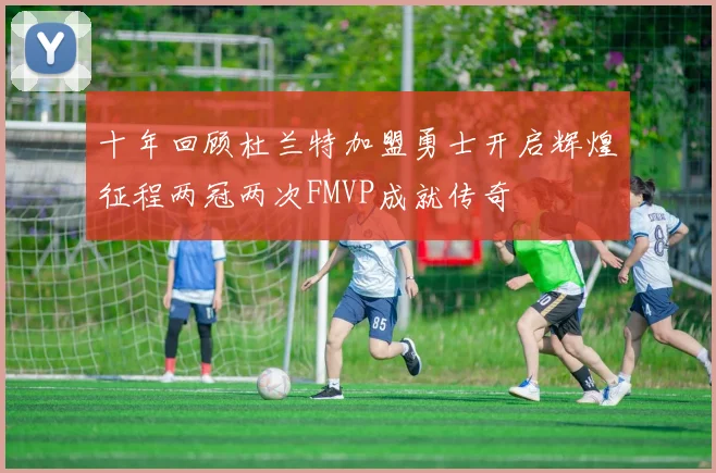 十年回顾杜兰特加盟勇士开启辉煌征程两冠两次FMVP成就传奇