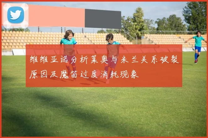 维维亚诺分析莱奥与米兰关系破裂原因及魔笛过度消耗现象