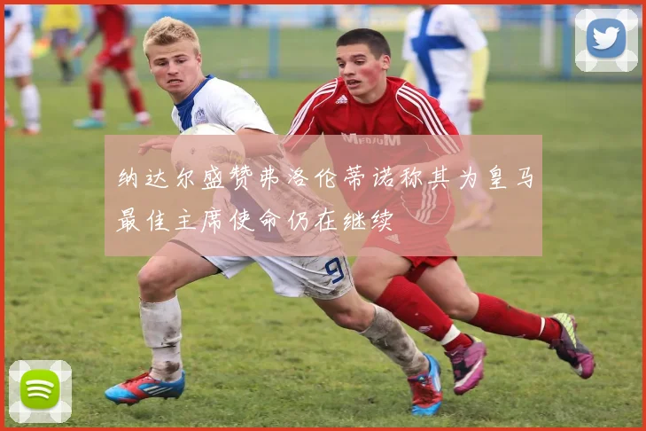 纳达尔盛赞弗洛伦蒂诺称其为皇马最佳主席使命仍在继续