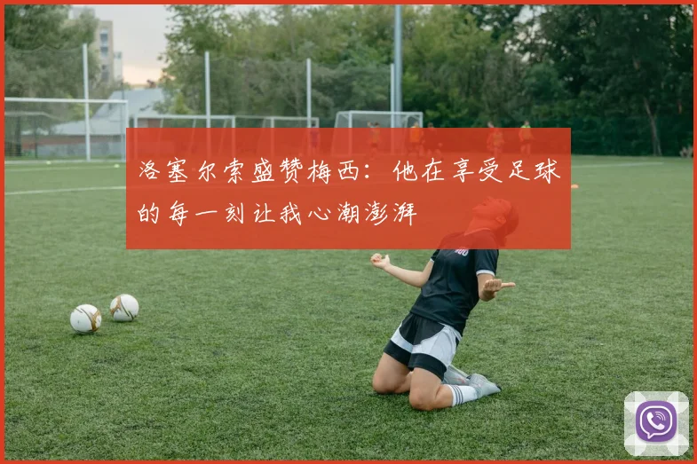 洛塞尔索盛赞梅西：他在享受足球的每一刻让我心潮澎湃