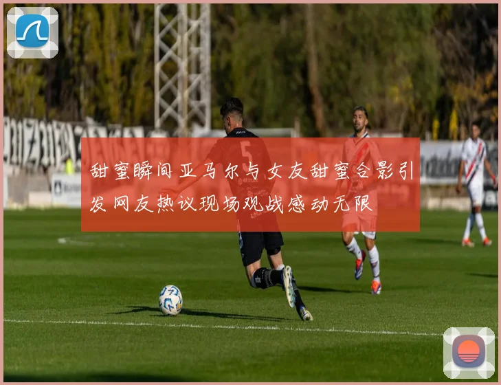 甜蜜瞬间亚马尔与女友甜蜜合影引发网友热议现场观战感动无限