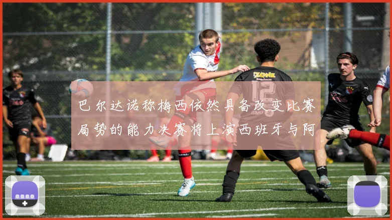 巴尔达诺称梅西依然具备改变比赛局势的能力决赛将上演西班牙与阿根廷对决
