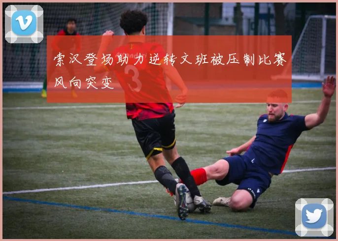 索汉登场助力逆转文班被压制比赛风向突变
