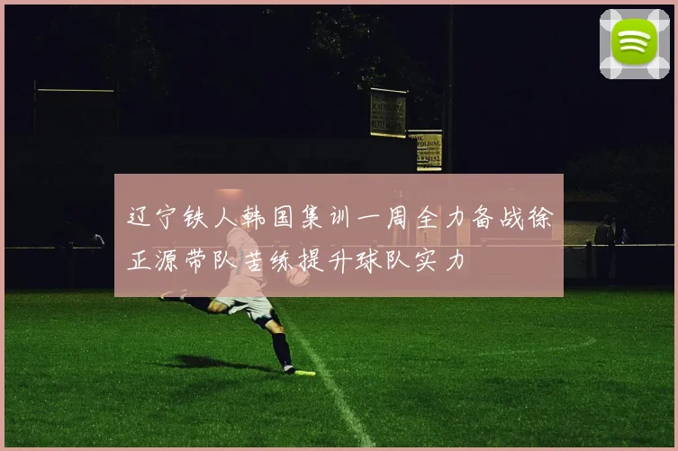 辽宁铁人韩国集训一周全力备战徐正源带队苦练提升球队实力