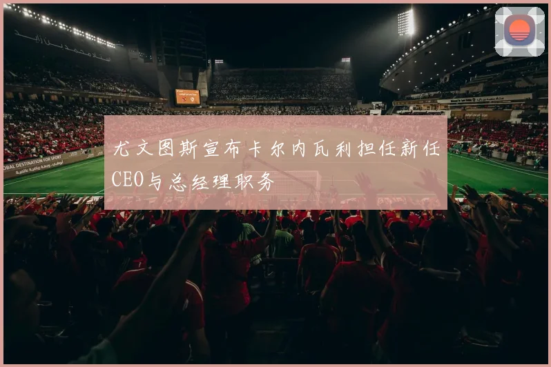 尤文图斯宣布卡尔内瓦利担任新任CEO与总经理职务