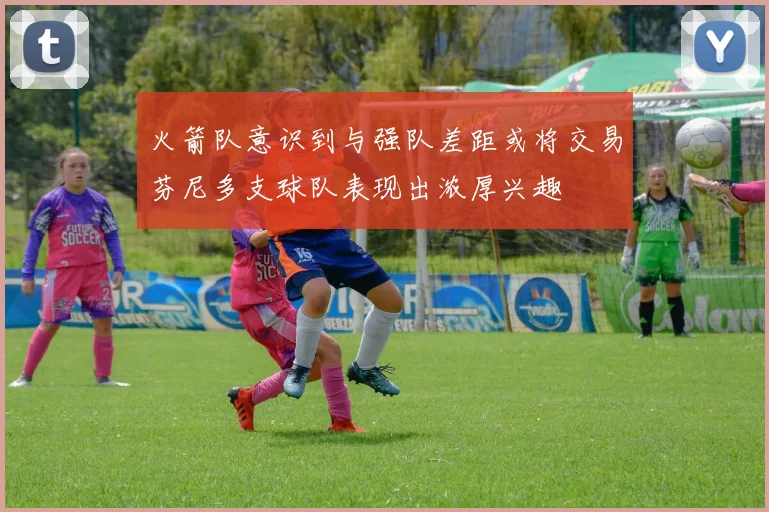 火箭队意识到与强队差距或将交易芬尼多支球队表现出浓厚兴趣