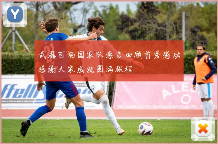 武磊百场国家队感言回顾首秀感动感谢大家成就圆满旅程