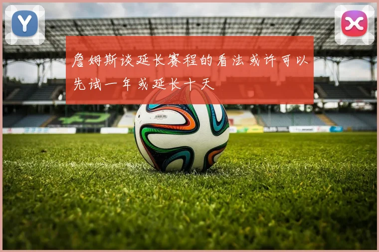 詹姆斯谈延长赛程的看法或许可以先试一年或延长十天